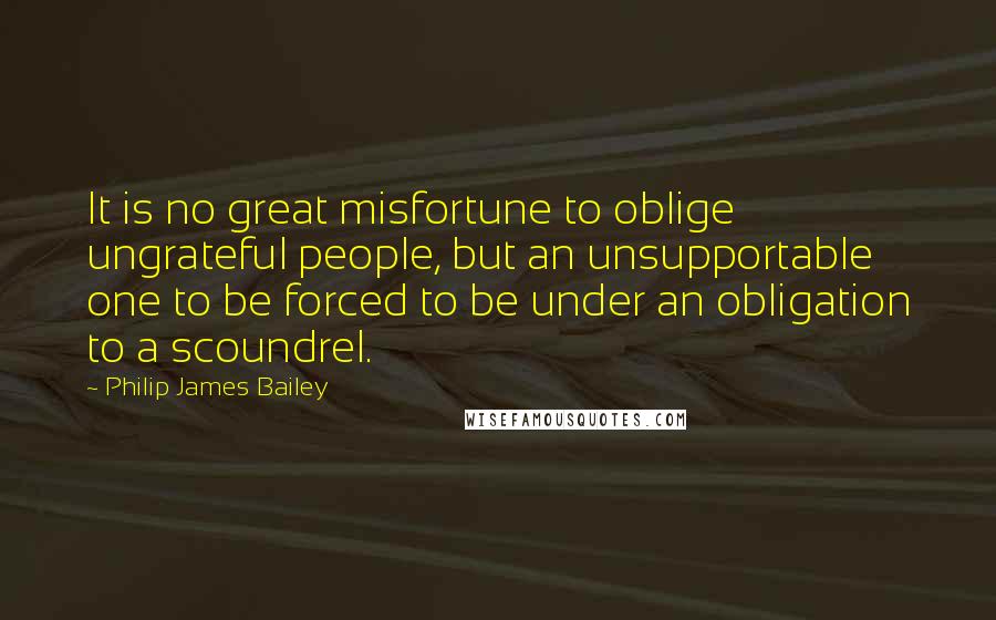 Philip James Bailey Quotes: It is no great misfortune to oblige ungrateful people, but an unsupportable one to be forced to be under an obligation to a scoundrel.