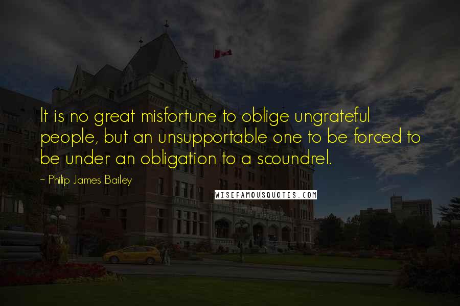 Philip James Bailey Quotes: It is no great misfortune to oblige ungrateful people, but an unsupportable one to be forced to be under an obligation to a scoundrel.