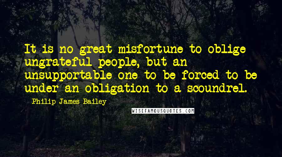 Philip James Bailey Quotes: It is no great misfortune to oblige ungrateful people, but an unsupportable one to be forced to be under an obligation to a scoundrel.
