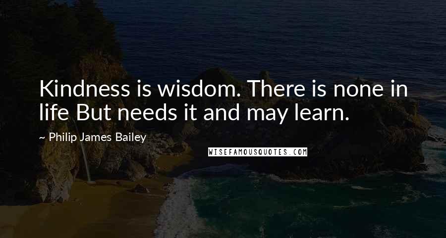 Philip James Bailey Quotes: Kindness is wisdom. There is none in life But needs it and may learn.