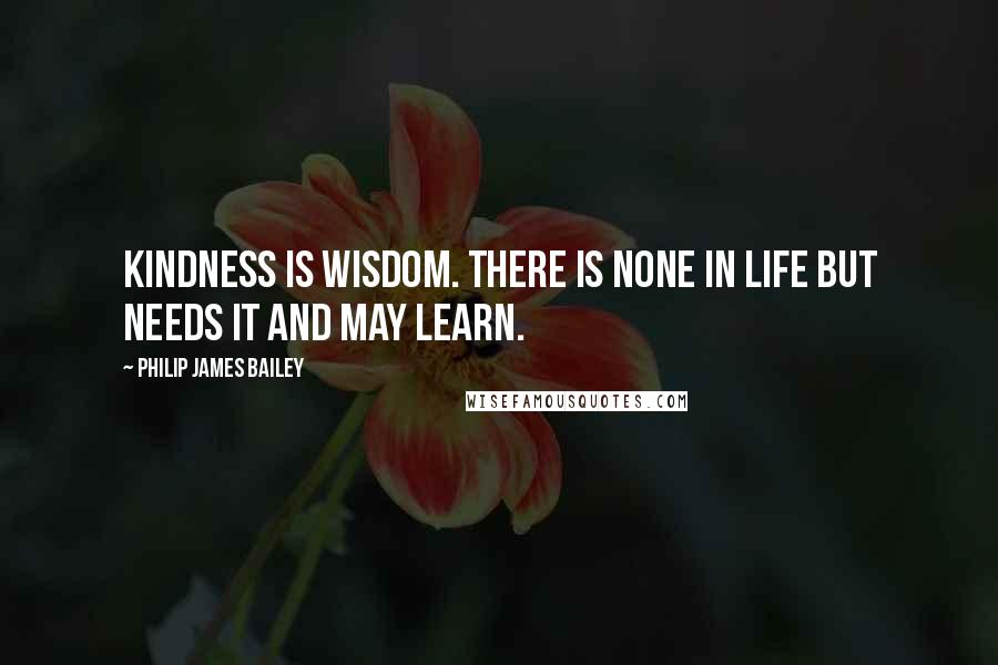 Philip James Bailey Quotes: Kindness is wisdom. There is none in life But needs it and may learn.