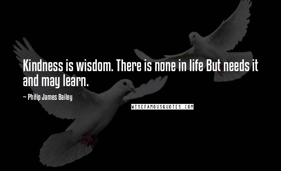Philip James Bailey Quotes: Kindness is wisdom. There is none in life But needs it and may learn.
