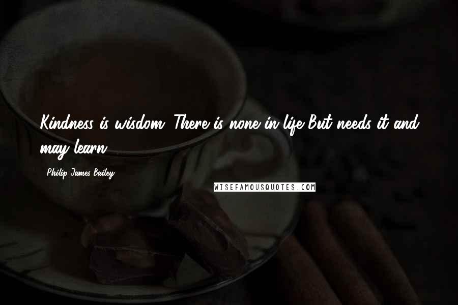 Philip James Bailey Quotes: Kindness is wisdom. There is none in life But needs it and may learn.