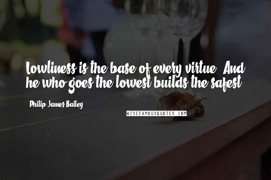 Philip James Bailey Quotes: Lowliness is the base of every virtue, And he who goes the lowest builds the safest.
