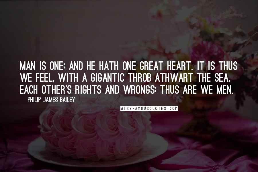 Philip James Bailey Quotes: Man is one; and he hath one great heart. It is thus we feel, with a gigantic throb athwart the sea, each other's rights and wrongs; thus are we men.