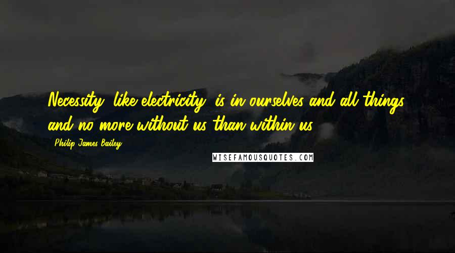 Philip James Bailey Quotes: Necessity, like electricity, is in ourselves and all things, and no more without us than within us.