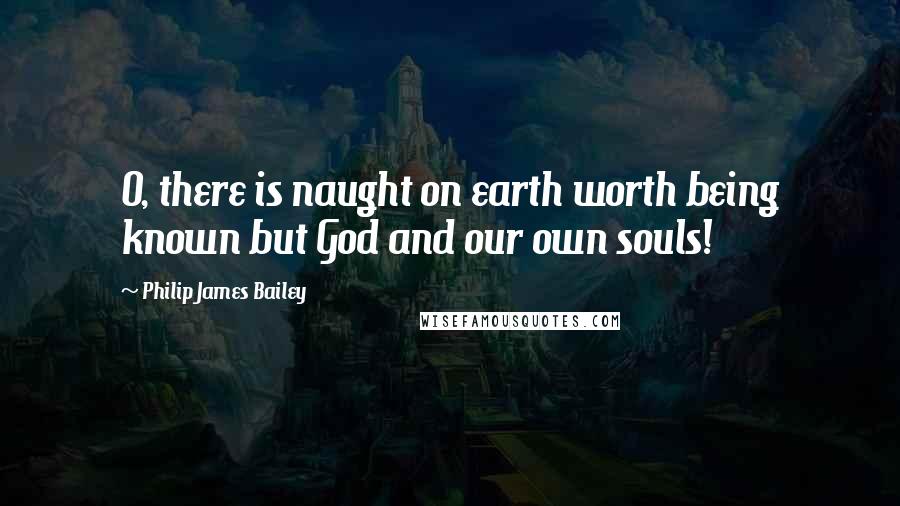 Philip James Bailey Quotes: O, there is naught on earth worth being known but God and our own souls!