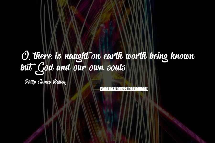 Philip James Bailey Quotes: O, there is naught on earth worth being known but God and our own souls!