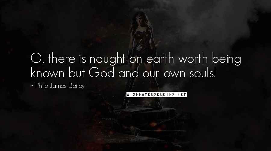 Philip James Bailey Quotes: O, there is naught on earth worth being known but God and our own souls!