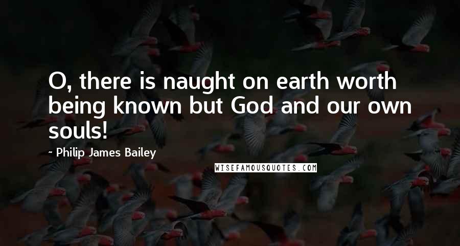 Philip James Bailey Quotes: O, there is naught on earth worth being known but God and our own souls!