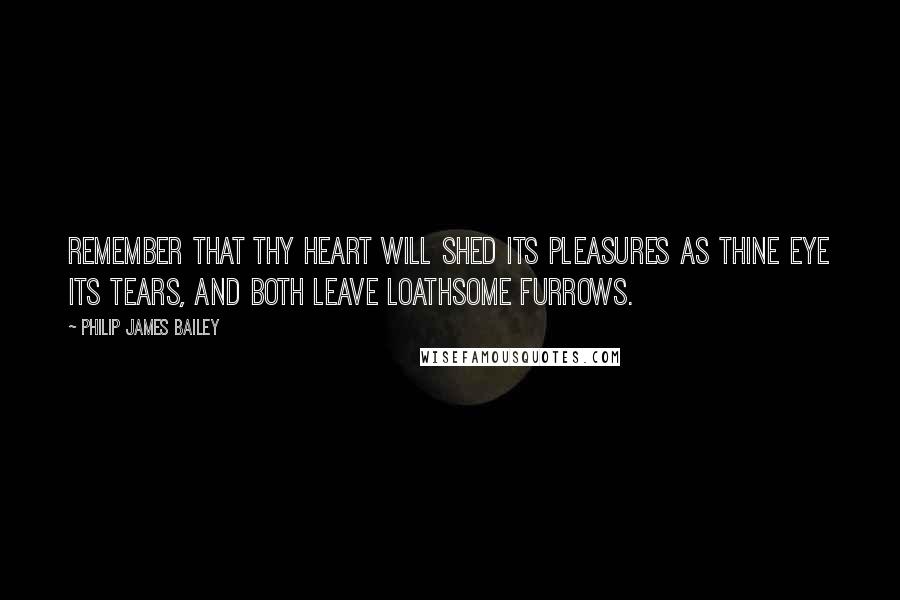 Philip James Bailey Quotes: Remember that thy heart will shed its pleasures as thine eye its tears, and both leave loathsome furrows.