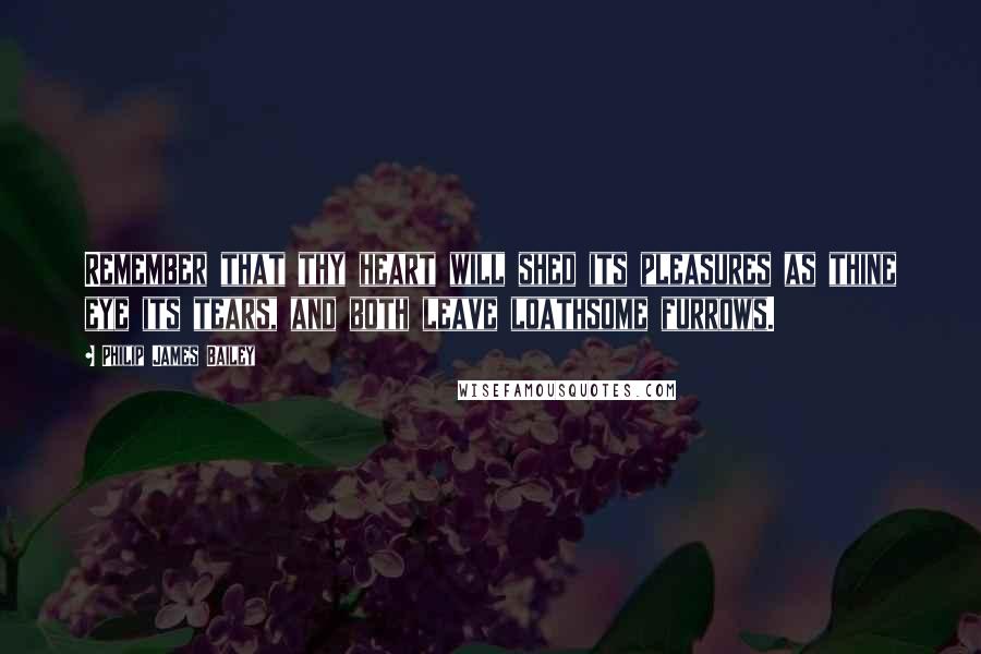 Philip James Bailey Quotes: Remember that thy heart will shed its pleasures as thine eye its tears, and both leave loathsome furrows.