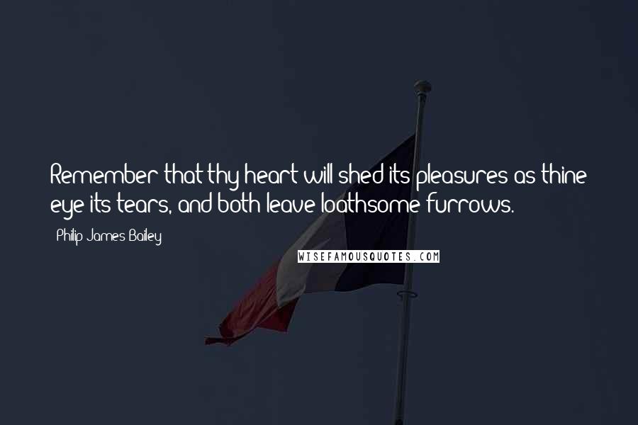 Philip James Bailey Quotes: Remember that thy heart will shed its pleasures as thine eye its tears, and both leave loathsome furrows.