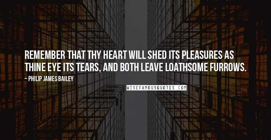Philip James Bailey Quotes: Remember that thy heart will shed its pleasures as thine eye its tears, and both leave loathsome furrows.