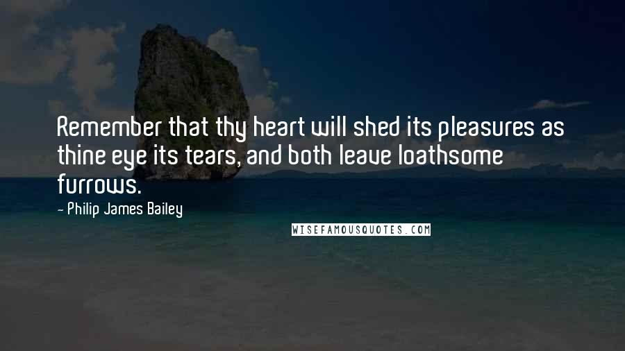 Philip James Bailey Quotes: Remember that thy heart will shed its pleasures as thine eye its tears, and both leave loathsome furrows.