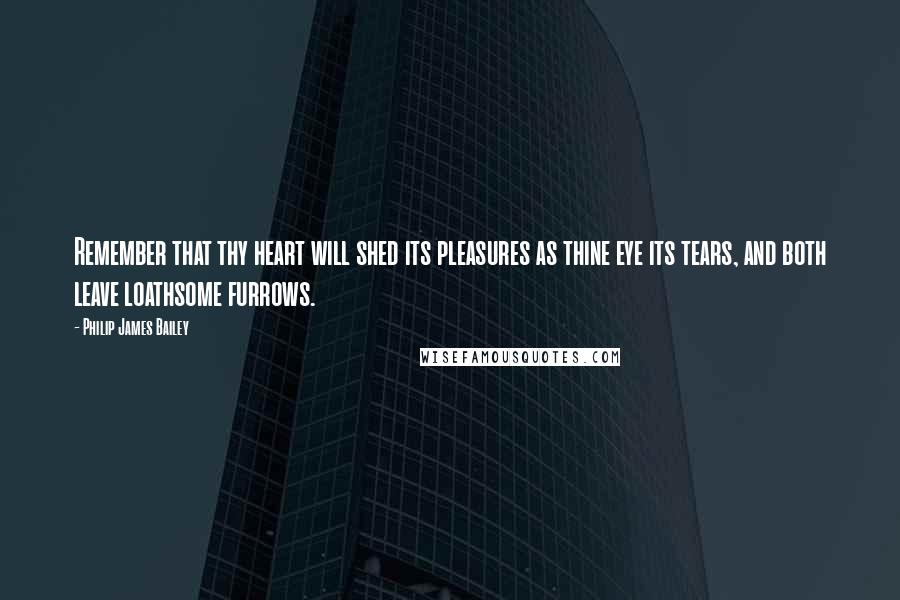 Philip James Bailey Quotes: Remember that thy heart will shed its pleasures as thine eye its tears, and both leave loathsome furrows.