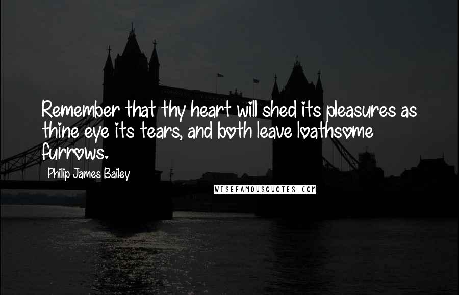Philip James Bailey Quotes: Remember that thy heart will shed its pleasures as thine eye its tears, and both leave loathsome furrows.