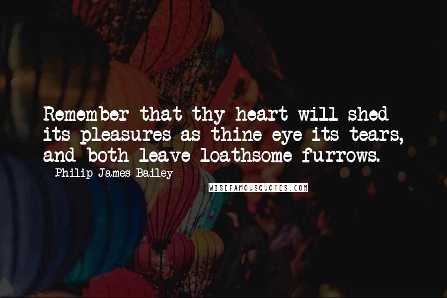 Philip James Bailey Quotes: Remember that thy heart will shed its pleasures as thine eye its tears, and both leave loathsome furrows.