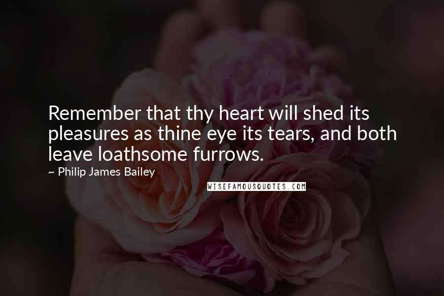Philip James Bailey Quotes: Remember that thy heart will shed its pleasures as thine eye its tears, and both leave loathsome furrows.