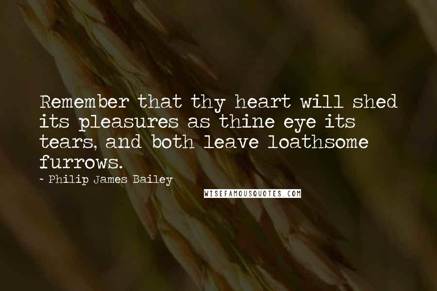 Philip James Bailey Quotes: Remember that thy heart will shed its pleasures as thine eye its tears, and both leave loathsome furrows.