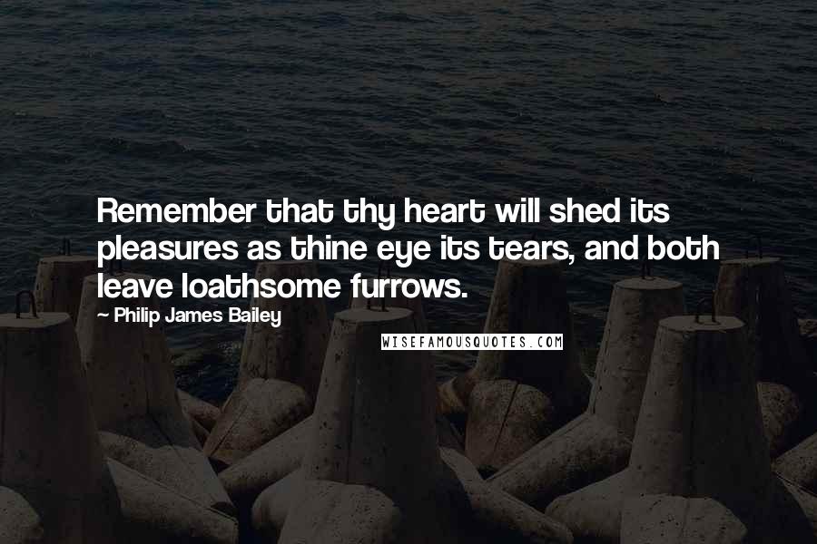 Philip James Bailey Quotes: Remember that thy heart will shed its pleasures as thine eye its tears, and both leave loathsome furrows.