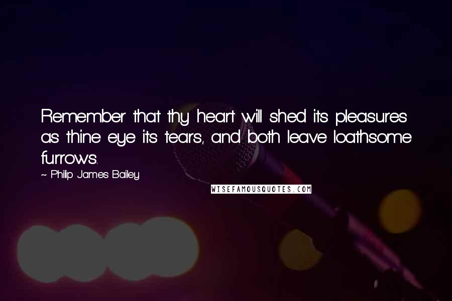 Philip James Bailey Quotes: Remember that thy heart will shed its pleasures as thine eye its tears, and both leave loathsome furrows.