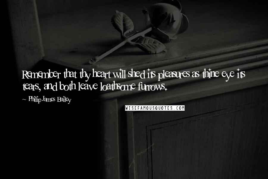 Philip James Bailey Quotes: Remember that thy heart will shed its pleasures as thine eye its tears, and both leave loathsome furrows.