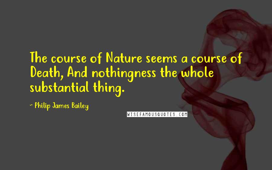 Philip James Bailey Quotes: The course of Nature seems a course of Death, And nothingness the whole substantial thing.