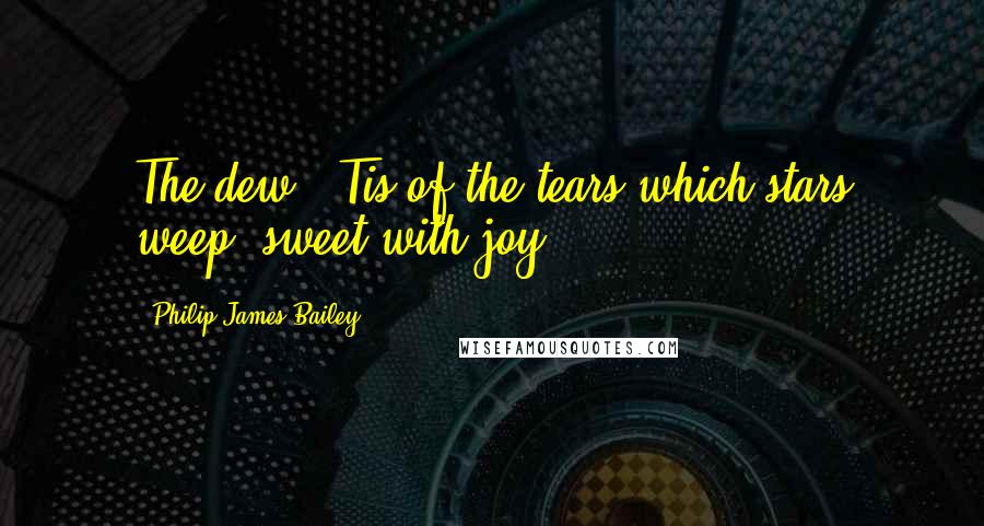 Philip James Bailey Quotes: The dew, 'Tis of the tears which stars weep, sweet with joy.