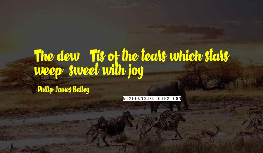 Philip James Bailey Quotes: The dew, 'Tis of the tears which stars weep, sweet with joy.