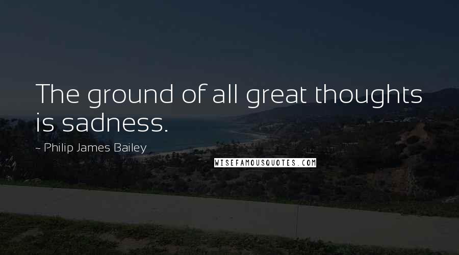 Philip James Bailey Quotes: The ground of all great thoughts is sadness.