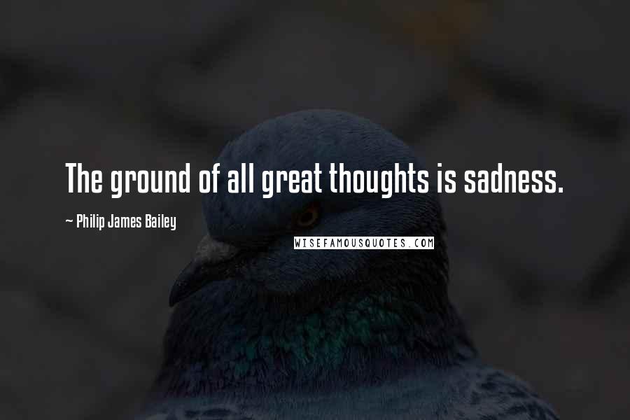 Philip James Bailey Quotes: The ground of all great thoughts is sadness.