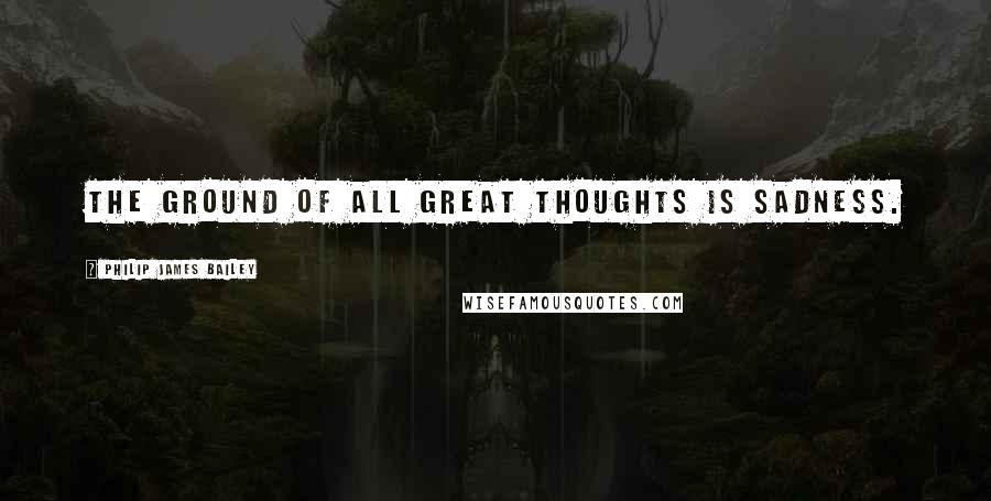 Philip James Bailey Quotes: The ground of all great thoughts is sadness.