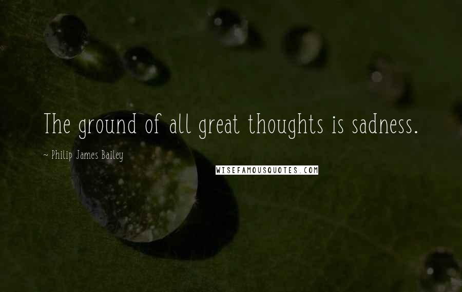 Philip James Bailey Quotes: The ground of all great thoughts is sadness.