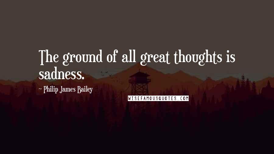 Philip James Bailey Quotes: The ground of all great thoughts is sadness.