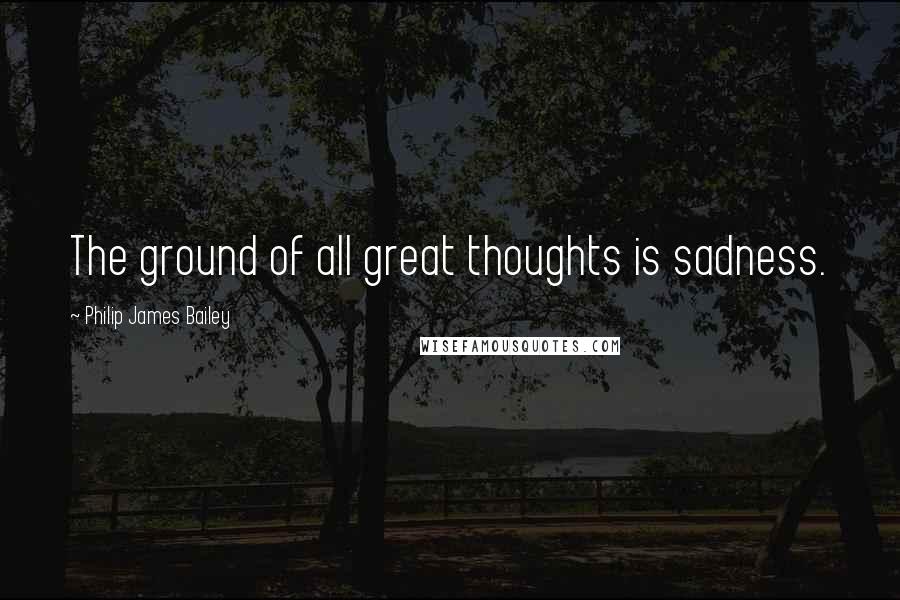 Philip James Bailey Quotes: The ground of all great thoughts is sadness.