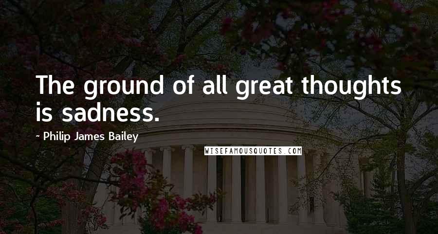 Philip James Bailey Quotes: The ground of all great thoughts is sadness.