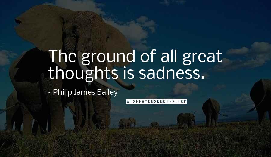Philip James Bailey Quotes: The ground of all great thoughts is sadness.