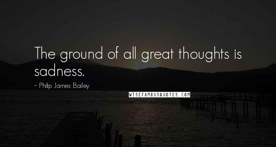 Philip James Bailey Quotes: The ground of all great thoughts is sadness.