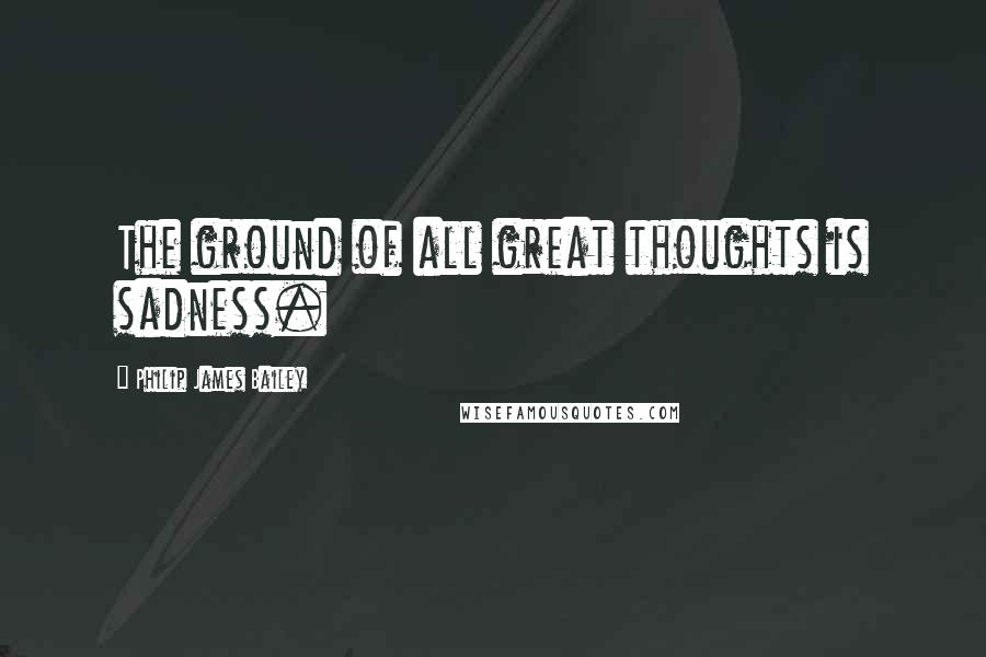 Philip James Bailey Quotes: The ground of all great thoughts is sadness.