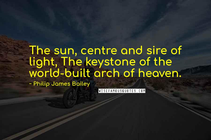 Philip James Bailey Quotes: The sun, centre and sire of light, The keystone of the world-built arch of heaven.