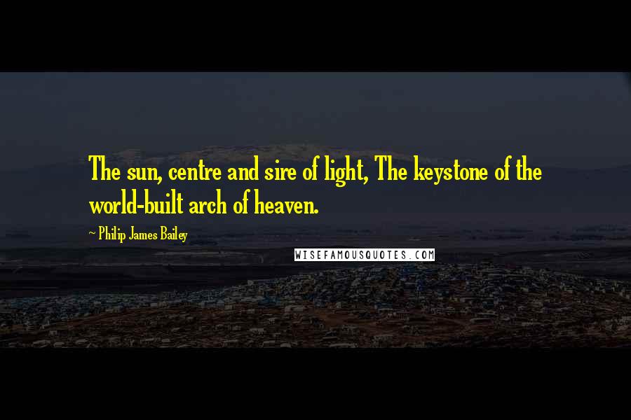 Philip James Bailey Quotes: The sun, centre and sire of light, The keystone of the world-built arch of heaven.