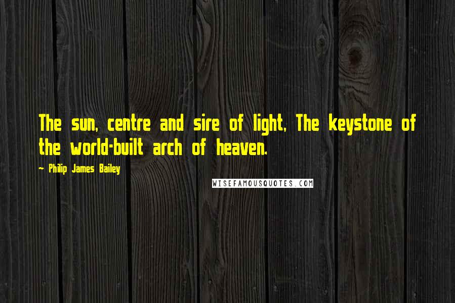 Philip James Bailey Quotes: The sun, centre and sire of light, The keystone of the world-built arch of heaven.