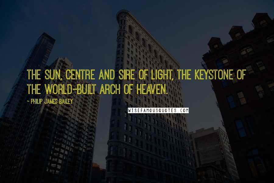 Philip James Bailey Quotes: The sun, centre and sire of light, The keystone of the world-built arch of heaven.