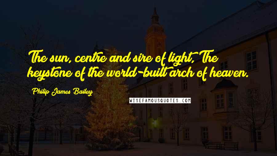 Philip James Bailey Quotes: The sun, centre and sire of light, The keystone of the world-built arch of heaven.
