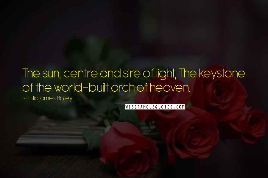 Philip James Bailey Quotes: The sun, centre and sire of light, The keystone of the world-built arch of heaven.