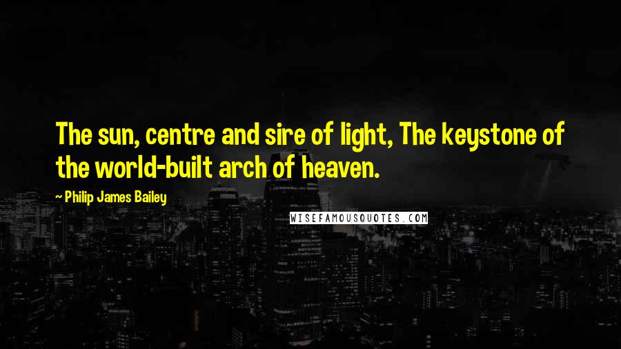 Philip James Bailey Quotes: The sun, centre and sire of light, The keystone of the world-built arch of heaven.