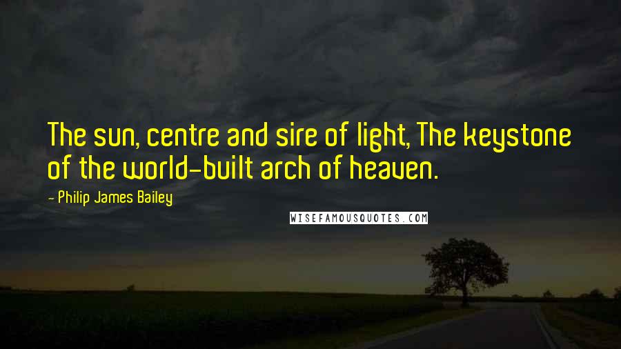 Philip James Bailey Quotes: The sun, centre and sire of light, The keystone of the world-built arch of heaven.