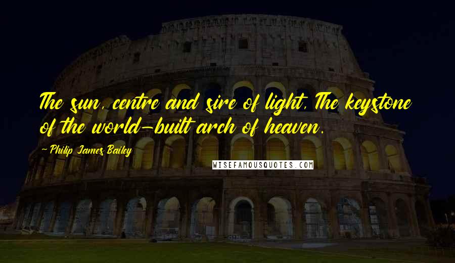 Philip James Bailey Quotes: The sun, centre and sire of light, The keystone of the world-built arch of heaven.