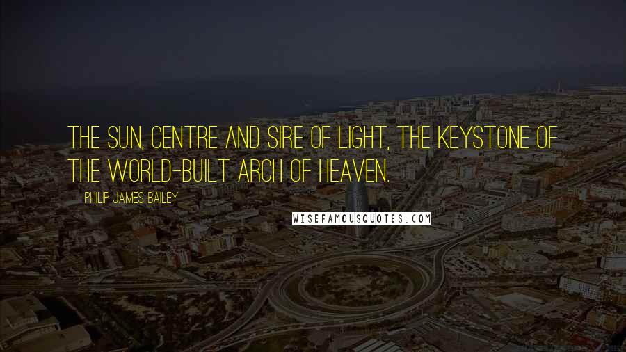 Philip James Bailey Quotes: The sun, centre and sire of light, The keystone of the world-built arch of heaven.